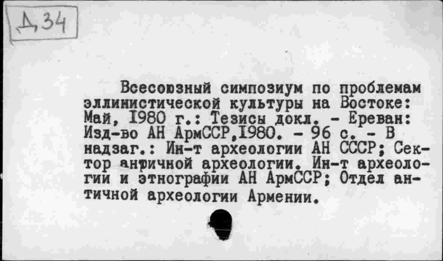 ﻿Всесоюзный симпозиум по проблемам эллинистической культуры на Востоке: Май, 1980 г.: Тезисы докл. - Ереван: Изд-во АН АрмССР.1980. - 96 с. - В надзаг.: Ин-т археологии АН СССР; Сектор античной археологии. Ин-т археологии и этнографии АН АрмССР; Отдел античной археологии Армении.